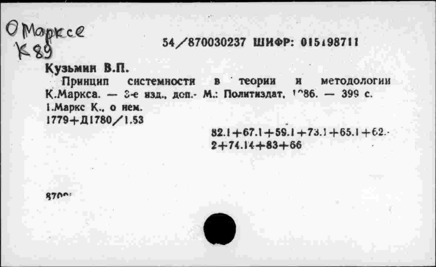 ﻿
54/870030237 ШИФР: 0151987П
Кузьмин В.П.
Принцип системности в теории и методологии К.Маркса. — 3-е изд., доп,- М.: Политиздат. ’'"86. — 399 с. I.Маркс К., о нем.
1779+Д1780/1.53
82.1 +67.1 + 59.1 4-73.1 + 65.1 + 62.
2+74. И+83+66